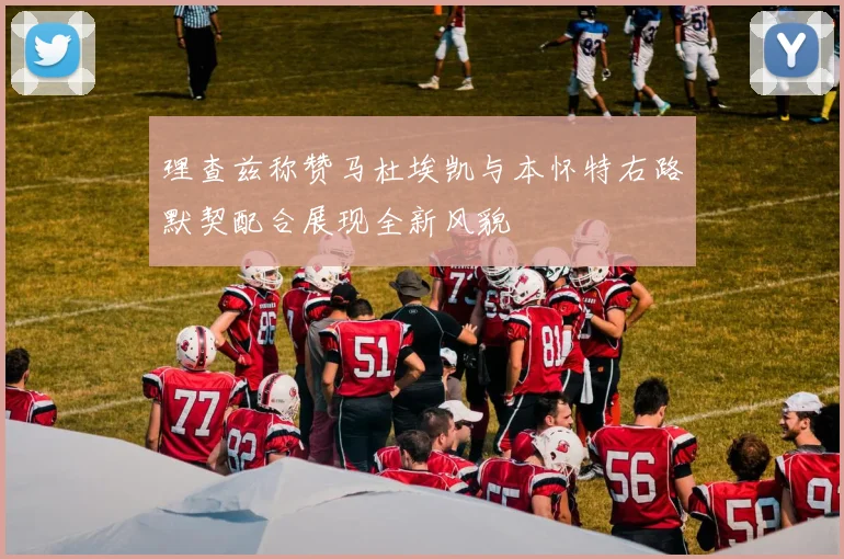 理查兹称赞马杜埃凯与本怀特右路默契配合展现全新风貌