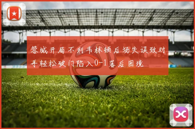 蓉城开局不利韦林顿后场失误致对手轻松破门陷入0-1落后困境