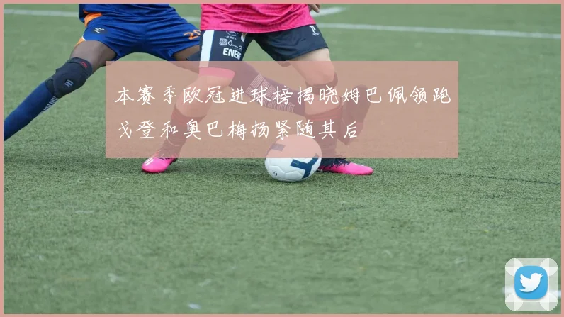 本赛季欧冠进球榜揭晓姆巴佩领跑戈登和奥巴梅扬紧随其后