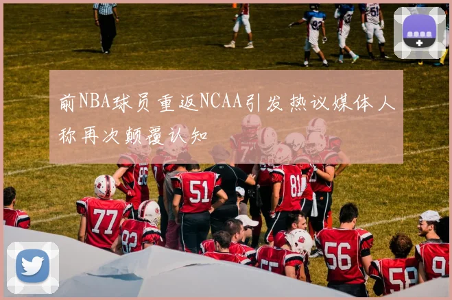 前NBA球员重返NCAA引发热议媒体人称再次颠覆认知