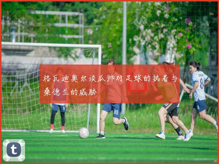格瓦迪奥尔谈瓜帅对足球的执着与桑德兰的威胁