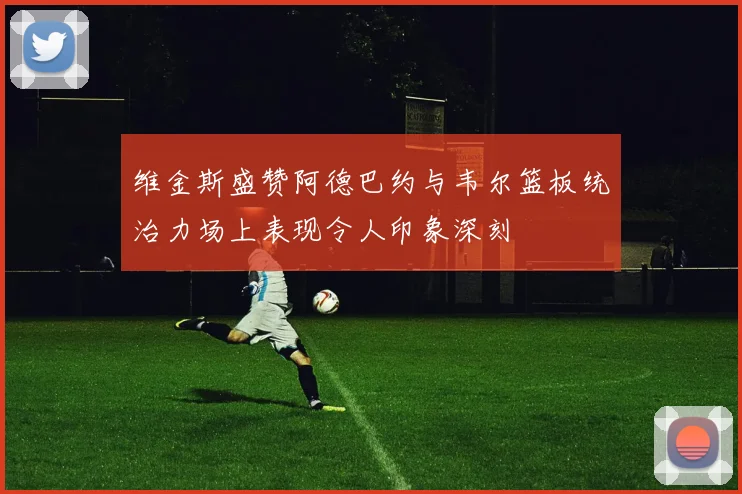 维金斯盛赞阿德巴约与韦尔篮板统治力场上表现令人印象深刻