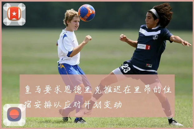 皇马要求恩德里克推迟在里昂的住宿安排以应对计划变动