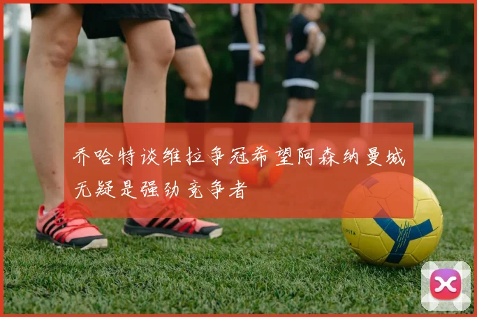 乔哈特谈维拉争冠希望阿森纳曼城无疑是强劲竞争者