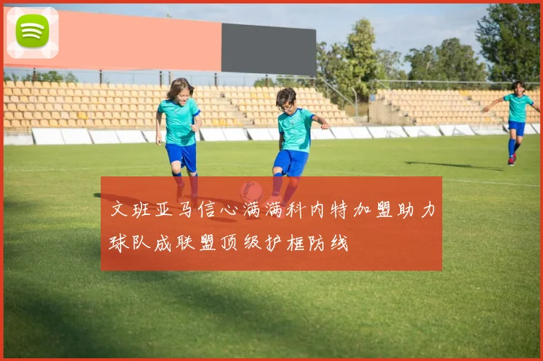 文班亚马信心满满科内特加盟助力球队成联盟顶级护框防线