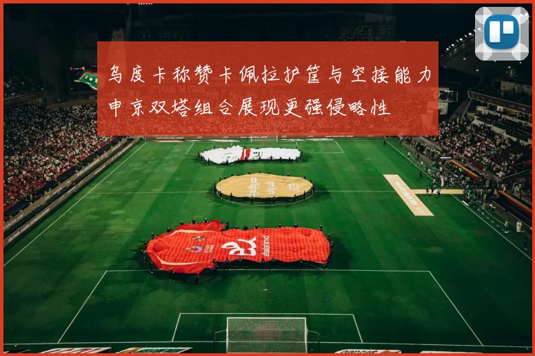 乌度卡称赞卡佩拉护筐与空接能力申京双塔组合展现更强侵略性