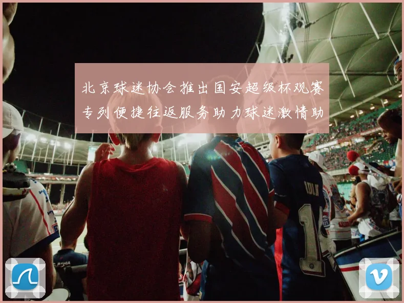 北京球迷协会推出国安超级杯观赛专列便捷往返服务助力球迷激情助阵