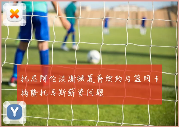 托尼阿伦谈谢顿夏普续约与篮网卡梅隆托马斯薪资问题