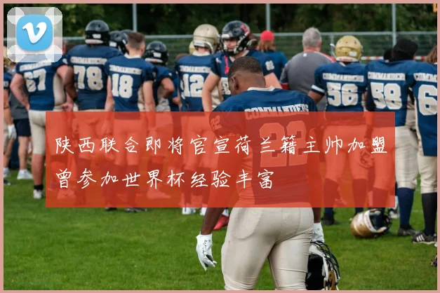 陕西联合即将官宣荷兰籍主帅加盟曾参加世界杯经验丰富