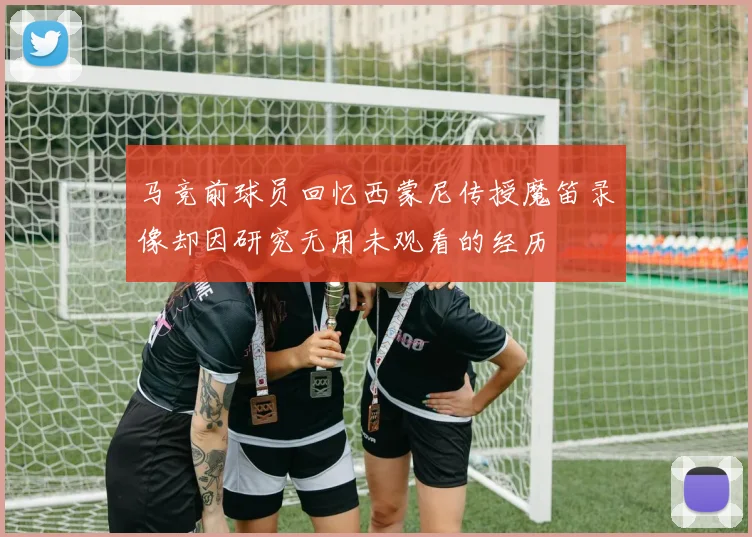 马竞前球员回忆西蒙尼传授魔笛录像却因研究无用未观看的经历