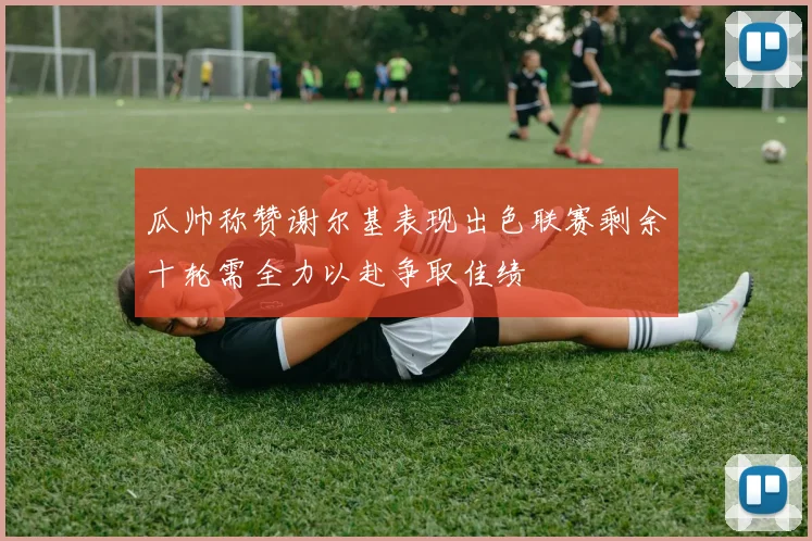 瓜帅称赞谢尔基表现出色联赛剩余十轮需全力以赴争取佳绩