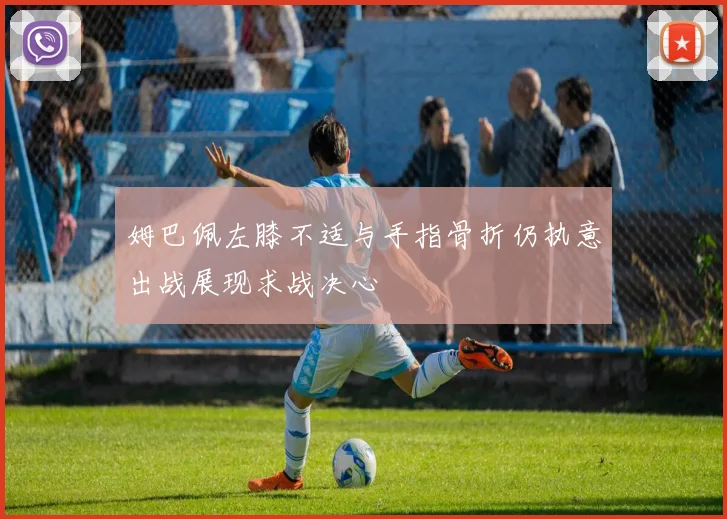 姆巴佩左膝不适与手指骨折仍执意出战展现求战决心