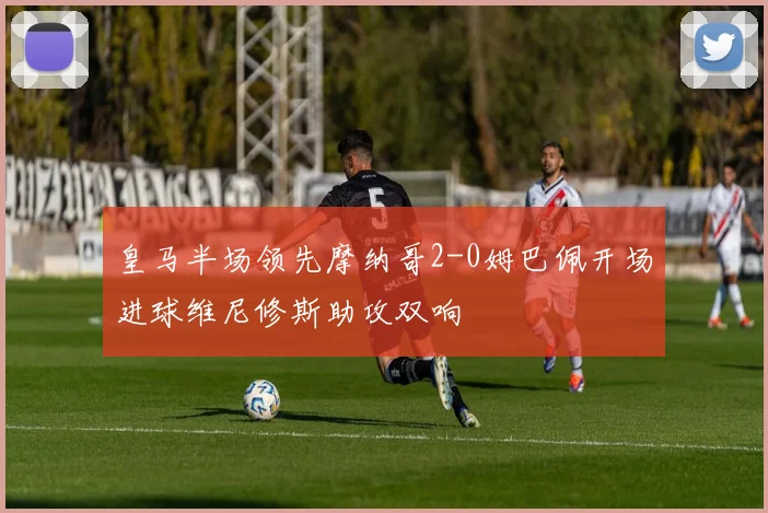 皇马半场领先摩纳哥2-0姆巴佩开场进球维尼修斯助攻双响