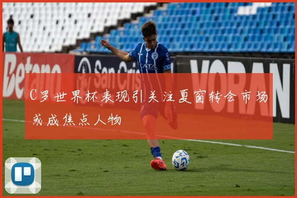 C罗世界杯表现引关注夏窗转会市场或成焦点人物