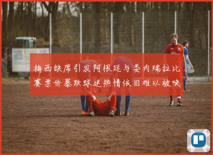 梅西缺席引发阿根廷与委内瑞拉比赛票价暴跌球迷热情依旧难以被唤醒