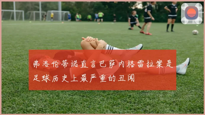 弗洛伦蒂诺直言巴萨内格雷拉案是足球历史上最严重的丑闻