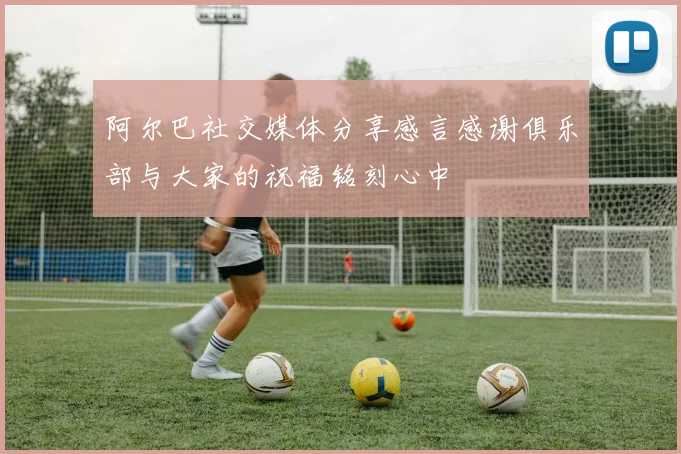阿尔巴社交媒体分享感言感谢俱乐部与大家的祝福铭刻心中