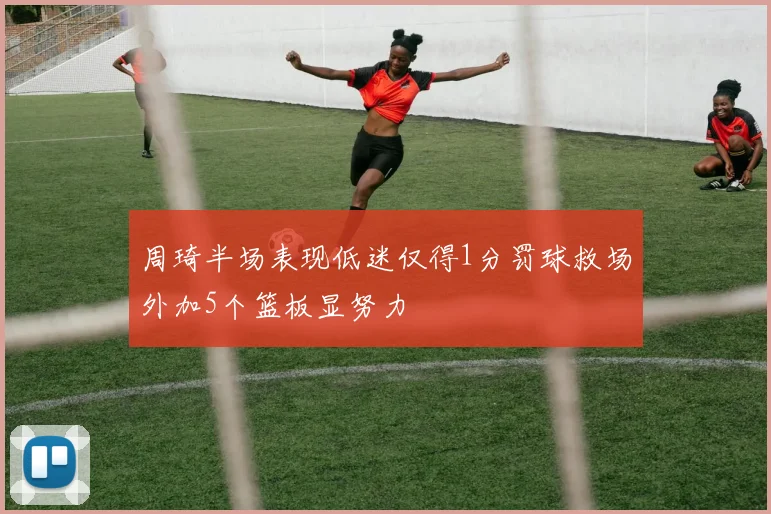 周琦半场表现低迷仅得1分罚球救场外加5个篮板显努力