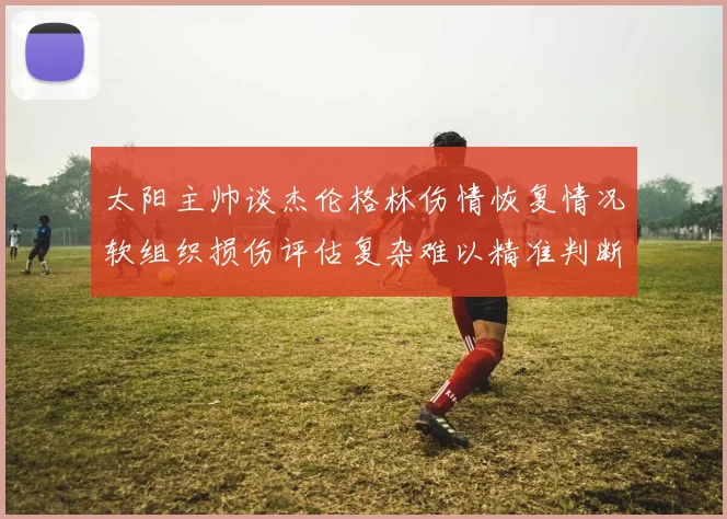 太阳主帅谈杰伦格林伤情恢复情况软组织损伤评估复杂难以精准判断