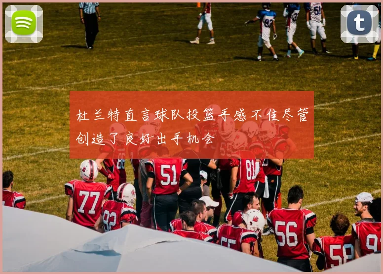 杜兰特直言球队投篮手感不佳尽管创造了良好出手机会