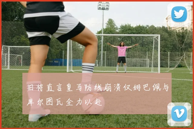 旧将直言皇马防线崩溃仅姆巴佩与库尔图瓦全力以赴