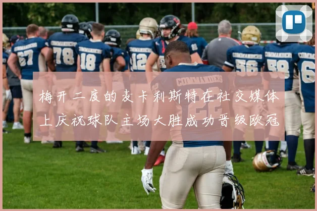 梅开二度的麦卡利斯特在社交媒体上庆祝球队主场大胜成功晋级欧冠16强