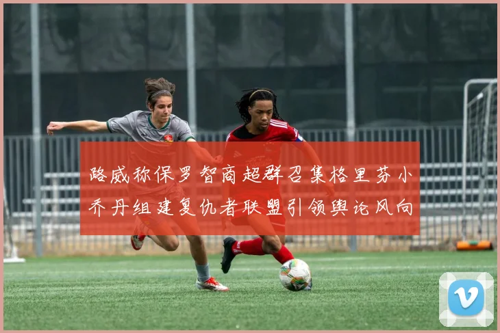 路威称保罗智商超群召集格里芬小乔丹组建复仇者联盟引领舆论风向