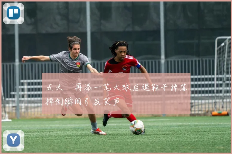 五大囧再添一笔大球后退鞋子掉落摔倒瞬间引发笑声