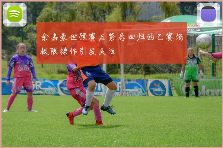余嘉豪世预赛后紧急回归西乙赛场极限操作引发关注