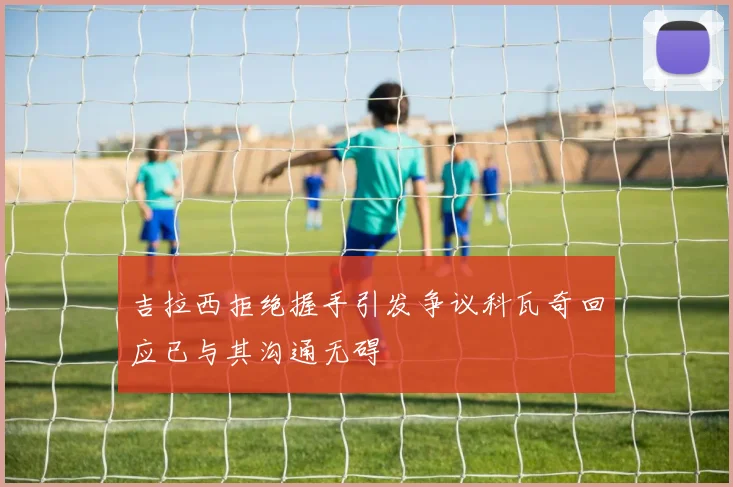 吉拉西拒绝握手引发争议科瓦奇回应已与其沟通无碍