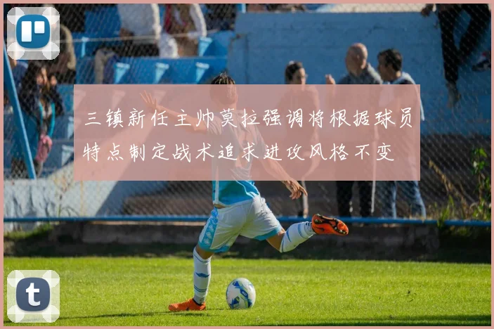 三镇新任主帅莫拉强调将根据球员特点制定战术追求进攻风格不变