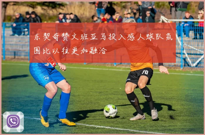 东契奇赞文班亚马投入感人球队氛围比以往更加融洽