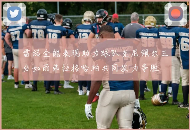 雷诺全能表现助力球队克尼佩尔三分如雨弗拉格哈珀共同发力争胜