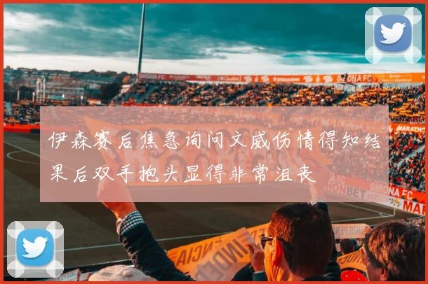伊森赛后焦急询问文威伤情得知结果后双手抱头显得非常沮丧