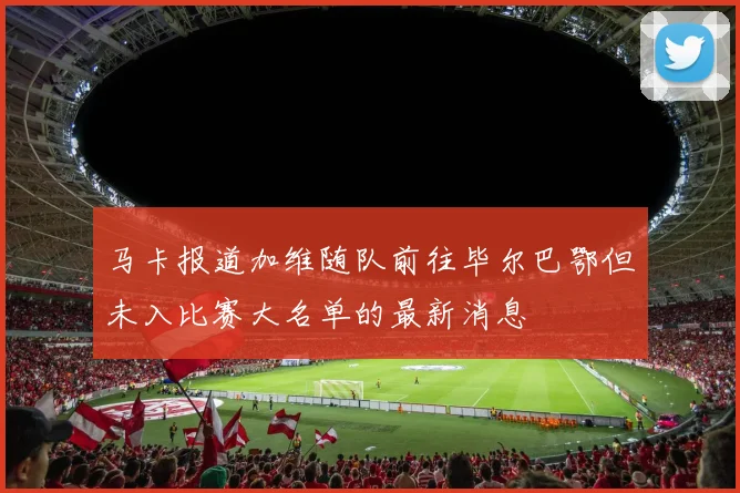 马卡报道加维随队前往毕尔巴鄂但未入比赛大名单的最新消息