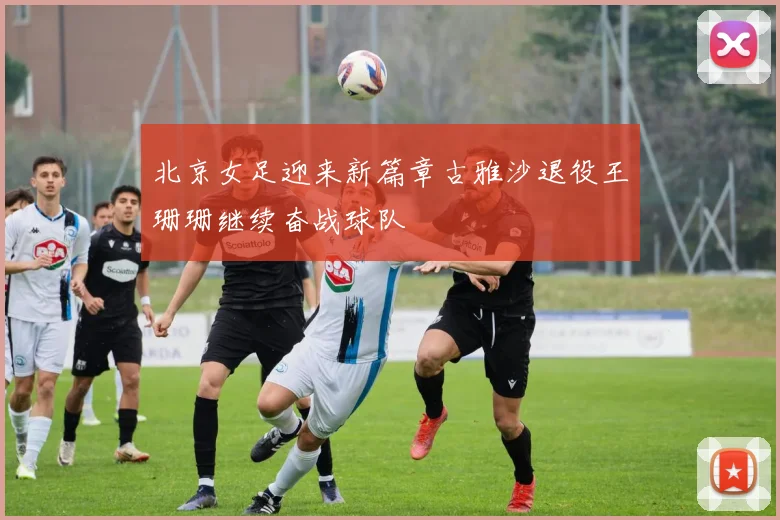 北京女足迎来新篇章古雅沙退役王珊珊继续奋战球队