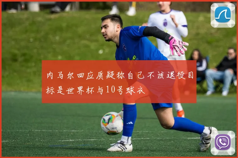 内马尔回应质疑称自己不该退役目标是世界杯与10号球衣